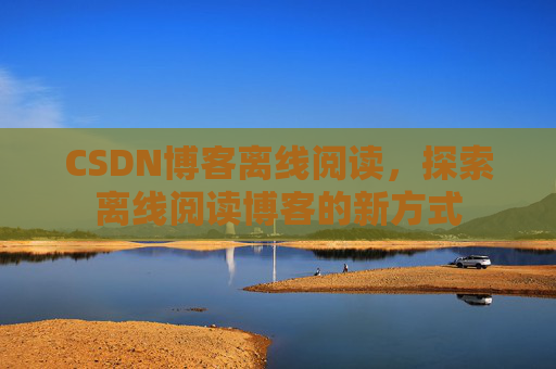 CSDN博客离线阅读，探索离线阅读博客的新方式